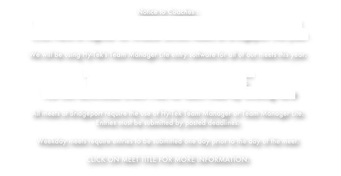 Notice to Coaches :Click Here to register for High School meets at Bridgeport this year. Click Here to register for Middle School meets at Bridgeport this year.We will be using Hy-Tek's Team Manager Lite entry software for all of our meets this year.
You can download Team Manger Lite by clicking here. Complete instructions are available by clicking here.You can download Event Files for each meet by clicking here 
All meets at Bridgeport require the use of Hy-Tek Team Manager or Team Manager Lite.
Entries must be submitted by posted deadlines.  

Weekday meets require entries to be submitted one day prior to the day of the meet.

CLICK ON MEET TITLE FOR MORE INFORMATION.