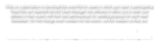 Click on a date below to download the event file for meets in which your team is participating. These files are imported into the Team Manager Lite software to allow you to enter your athletes in their events with their best performances for seeding purposes for each meet.
Remember: Do Not change event numbers for the events, use the numbers as they are.
 You can download Team Manager Lite by clicking here.Instructions for using Team Manager Lite are available by clicking here.
